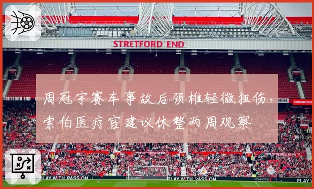 周冠宇赛车事故后颈椎轻微扭伤,索伯医疗官建议休整两周观察