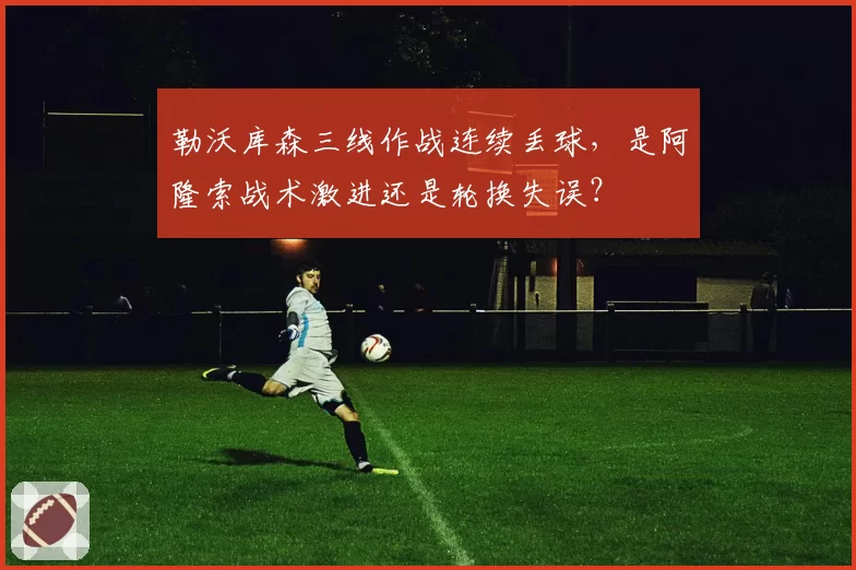 勒沃库森三线作战连续丢球，是阿隆索战术激进还是轮换失误？