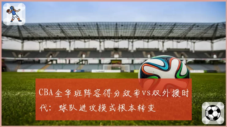 CBA全华班阵容得分效率vs双外援时代:球队进攻模式根本转变