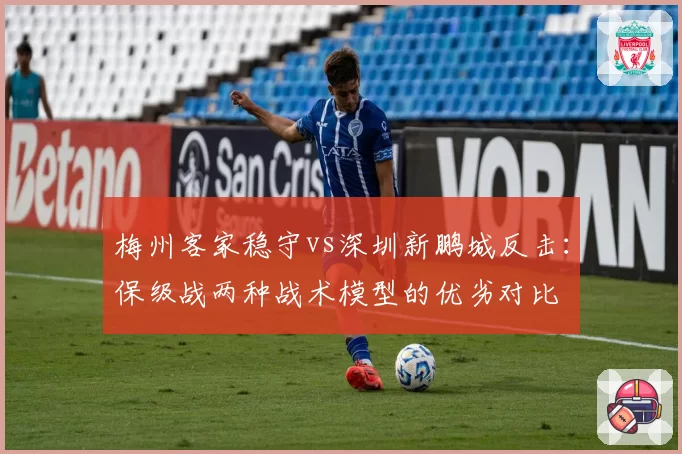 梅州客家稳守vs深圳新鹏城反击:保级战两种战术模型的优劣对比
