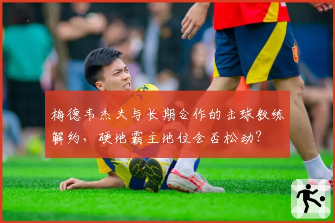 梅德韦杰夫与长期合作的击球教练解约,硬地霸主地位会否松动?