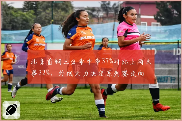 北京首钢三分命中率37%对比上海久事32%，外线火力决定系列赛走向