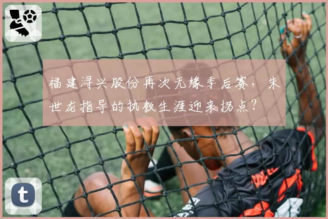 福建浔兴股份再次无缘季后赛，朱世龙指导的执教生涯迎来拐点？