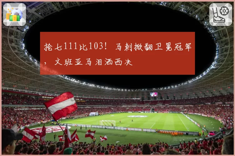 抢七111比103！马刺掀翻卫冕冠军，文班亚马泪洒西决