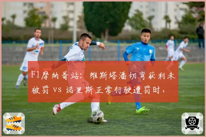 F1摩纳哥站:维斯塔潘切弯获利未被罚 vs 诺里斯正常行驶遭罚时,红牛法拉利隔空互怼