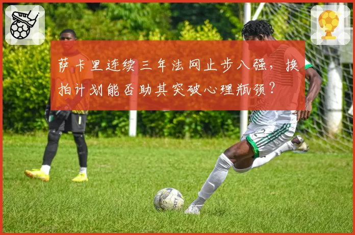 萨卡里连续三年法网止步八强,换拍计划能否助其突破心理瓶颈?