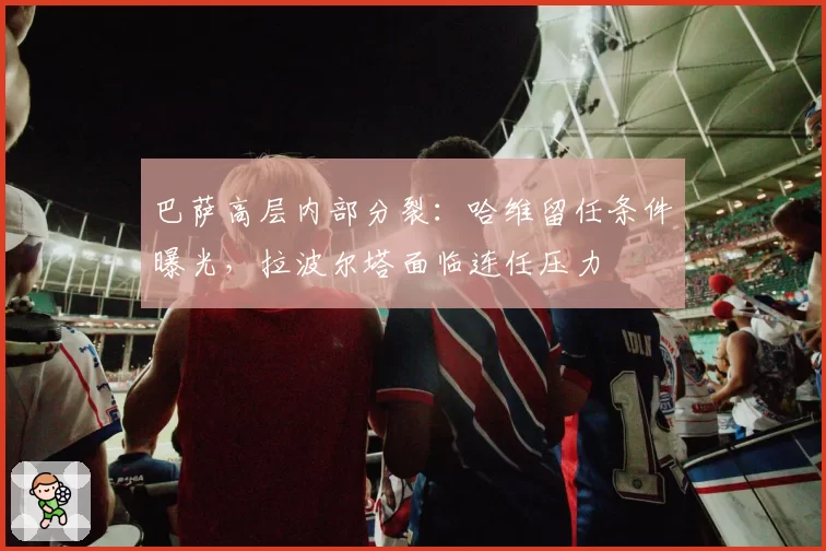 巴萨高层内部分裂:哈维留任条件曝光,拉波尔塔面临连任压力