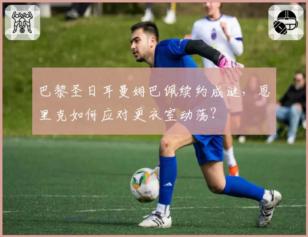 巴黎圣日耳曼姆巴佩续约成谜,恩里克如何应对更衣室动荡?
