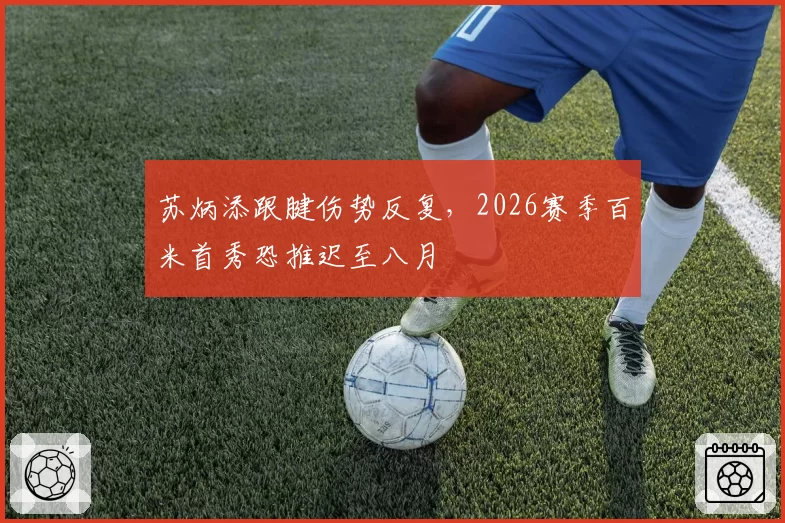 苏炳添跟腱伤势反复,2026赛季百米首秀恐推迟至八月