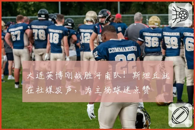大连英博刚战胜河南队！斯坦丘就在社媒发声，为主场球迷点赞