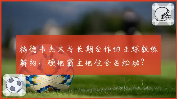 梅德韦杰夫与长期合作的击球教练解约,硬地霸主地位会否松动?