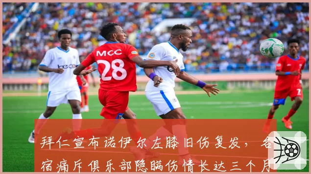 拜仁宣布诺伊尔左膝旧伤复发，名宿痛斥俱乐部隐瞒伤情长达三个月
