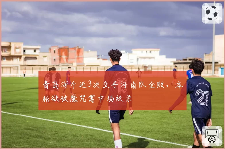 青岛海牛近3次交手河南队全败，本轮欲破魔咒需中场绞杀
