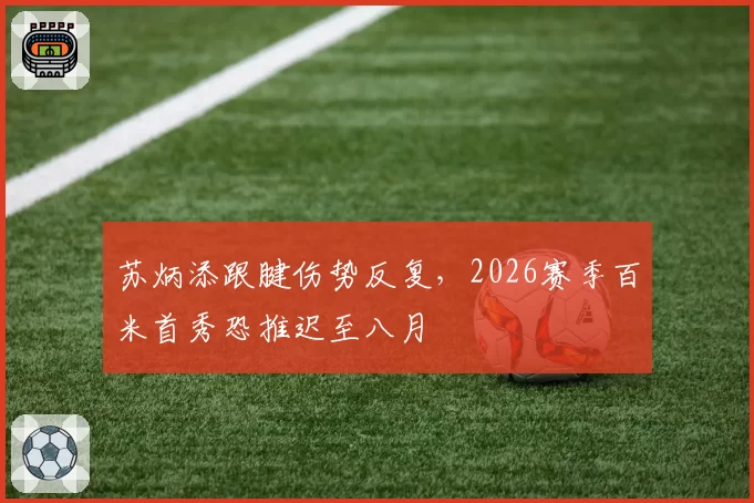 苏炳添跟腱伤势反复,2026赛季百米首秀恐推迟至八月