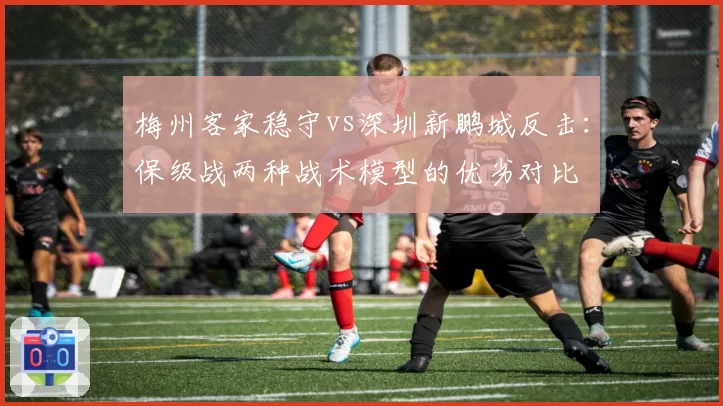 梅州客家稳守vs深圳新鹏城反击:保级战两种战术模型的优劣对比