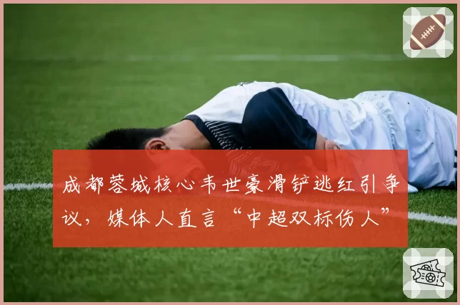 成都蓉城核心韦世豪滑铲逃红引争议,媒体人直言“中超双标伤人”