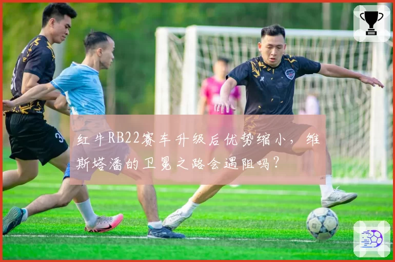 红牛RB22赛车升级后优势缩小，维斯塔潘的卫冕之路会遇阻吗？