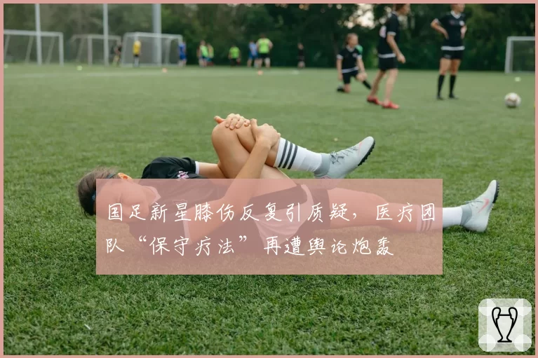 国足新星膝伤反复引质疑,医疗团队“保守疗法”再遭舆论炮轰