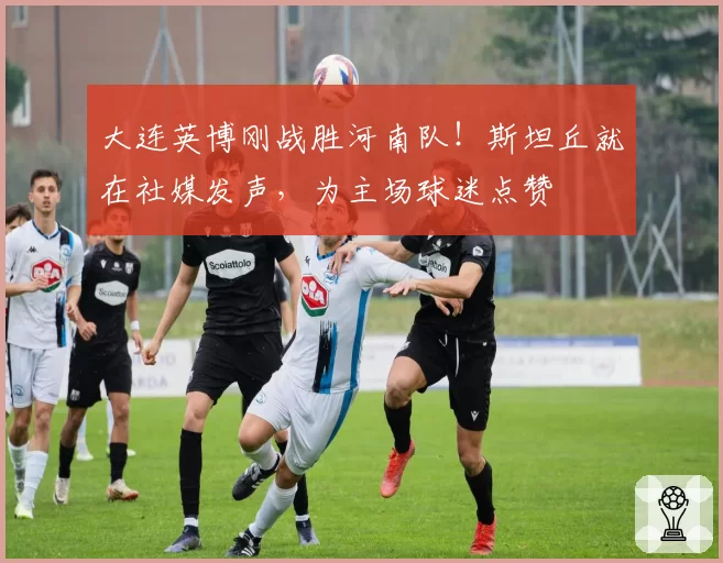 大连英博刚战胜河南队！斯坦丘就在社媒发声，为主场球迷点赞