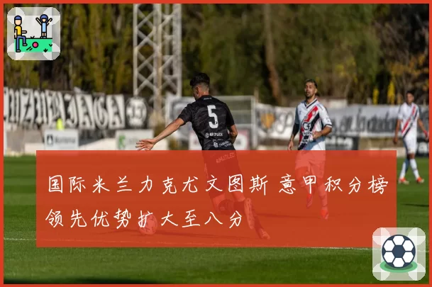 国际米兰力克尤文图斯 意甲积分榜领先优势扩大至八分