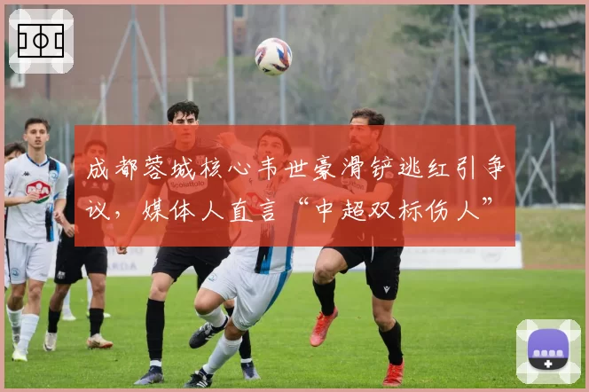 成都蓉城核心韦世豪滑铲逃红引争议,媒体人直言“中超双标伤人”