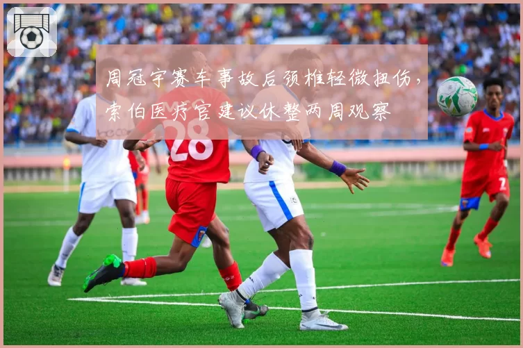 周冠宇赛车事故后颈椎轻微扭伤,索伯医疗官建议休整两周观察