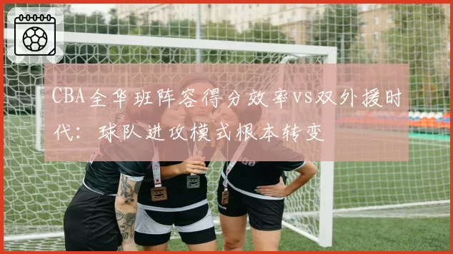 CBA全华班阵容得分效率vs双外援时代:球队进攻模式根本转变