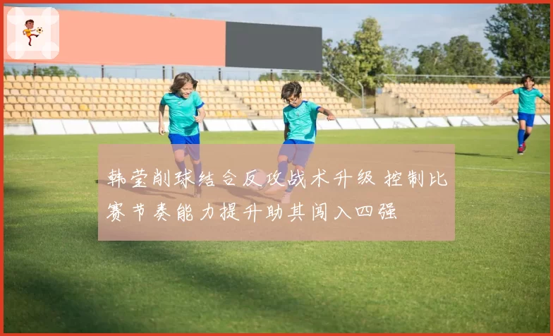 韩莹削球结合反攻战术升级 控制比赛节奏能力提升助其闯入四强
