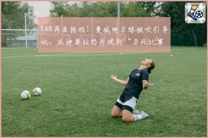 VAR再度抢戏！曼城绝杀球被吹引争议，瓜迪奥拉怒斥规则“杀死比赛”