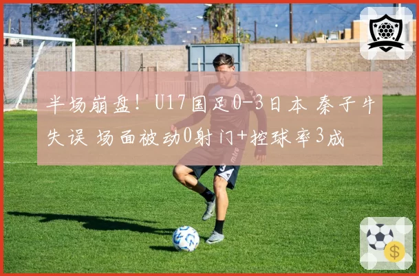 半场崩盘!U17国足0-3日本 秦子牛失误 场面被动0射门+控球率3成
