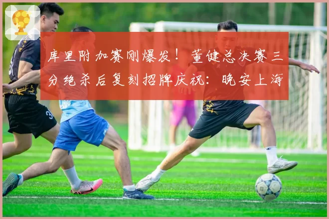 库里附加赛刚爆发！董健总决赛三分绝杀后复刻招牌庆祝：晚安上海