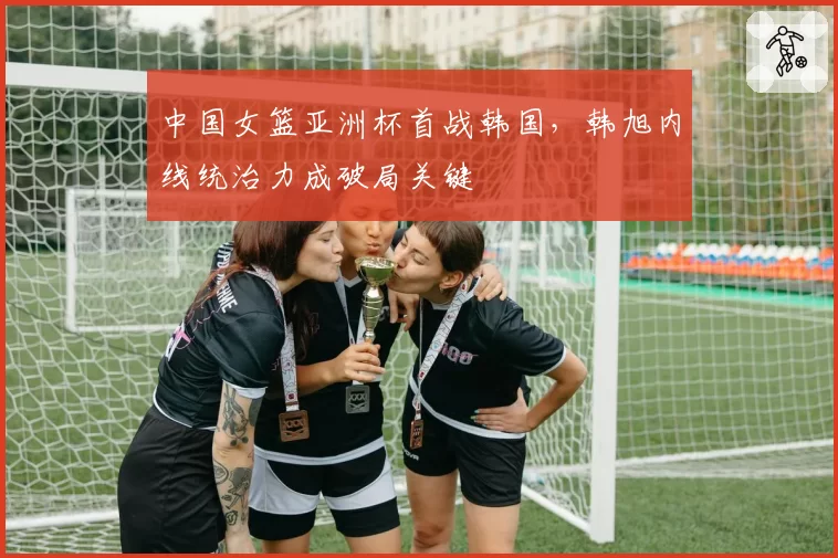 中国女篮亚洲杯首战韩国,韩旭内线统治力成破局关键