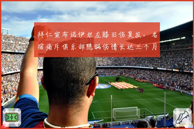 拜仁宣布诺伊尔左膝旧伤复发，名宿痛斥俱乐部隐瞒伤情长达三个月