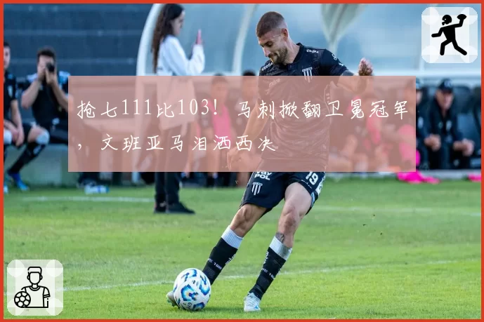 抢七111比103！马刺掀翻卫冕冠军，文班亚马泪洒西决