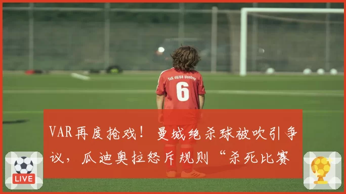 VAR再度抢戏!曼城绝杀球被吹引争议,瓜迪奥拉怒斥规则“杀死比赛”