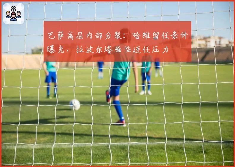 巴萨高层内部分裂:哈维留任条件曝光,拉波尔塔面临连任压力