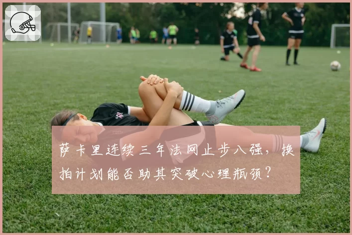 萨卡里连续三年法网止步八强,换拍计划能否助其突破心理瓶颈?