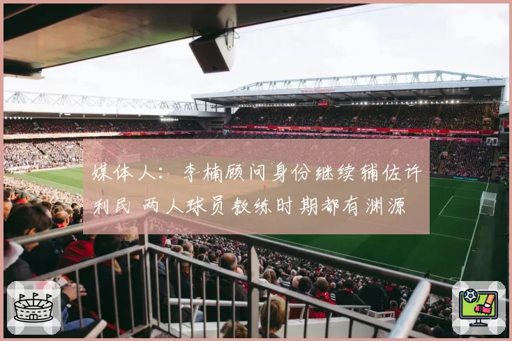 媒体人：李楠顾问身份继续辅佐许利民 两人球员教练时期都有渊源