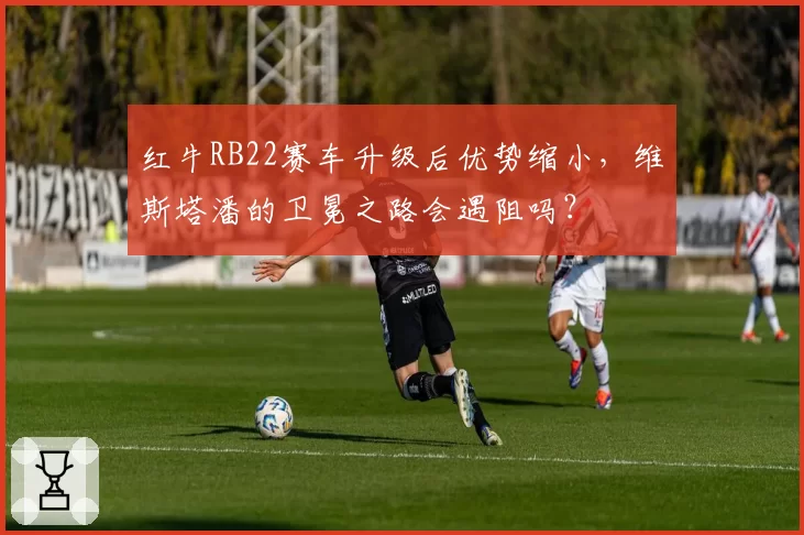 红牛RB22赛车升级后优势缩小，维斯塔潘的卫冕之路会遇阻吗？