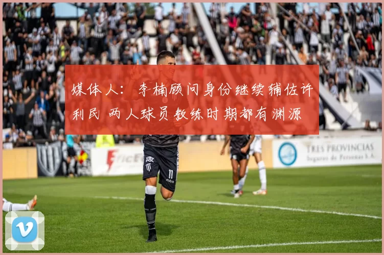 媒体人：李楠顾问身份继续辅佐许利民 两人球员教练时期都有渊源