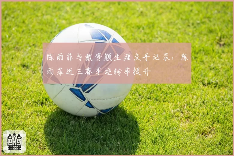 陈雨菲与戴资颖生涯交手记录，陈雨菲近三赛季逆转率提升