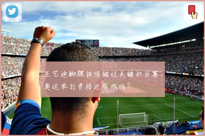 王艺迪脚踝扭伤错过关键积分赛，奥运单打资格还有戏吗？